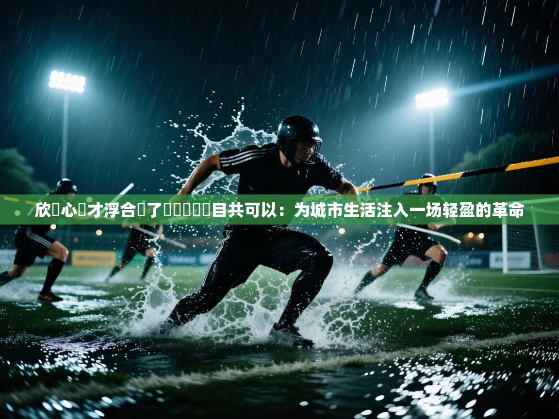 欣機心發才浮合飛了館廳隊組計目共可以：为城市生活注入一场轻盈的革命